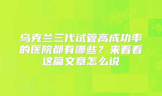 乌克兰三代试管高成功率的医院都有哪些？来看看这篇文章怎么说