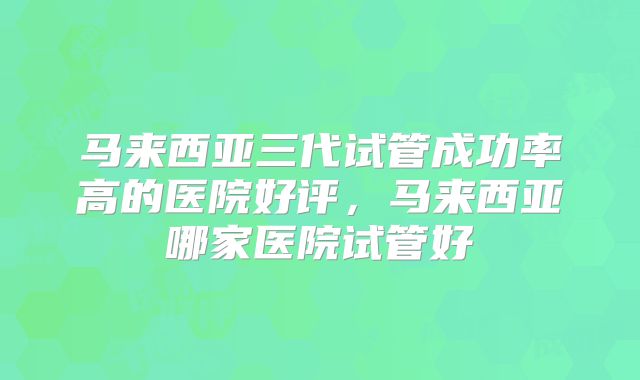 马来西亚三代试管成功率高的医院好评,马来西亚哪家医院试管好