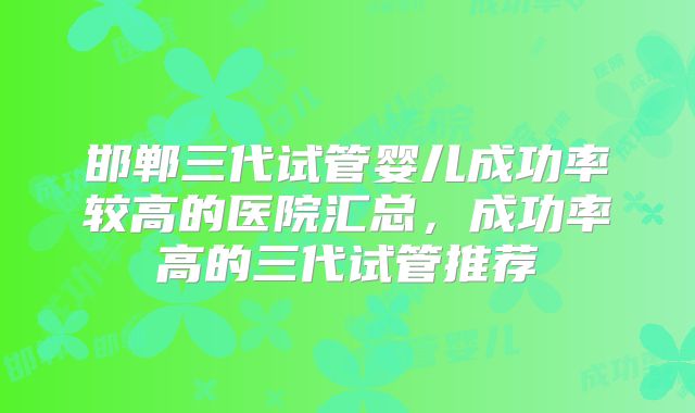 邯郸三代试管婴儿成功率较高的医院汇总,成功率高的三代试管推荐