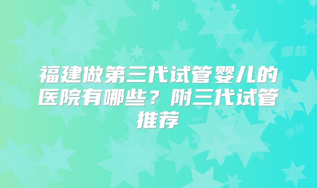 福建做第三代试管婴儿的医院有哪些？附三代试管推荐