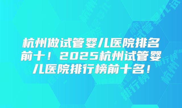 杭州做试管婴儿医院排名前十！2025杭州试管婴儿医院排行榜前十名！