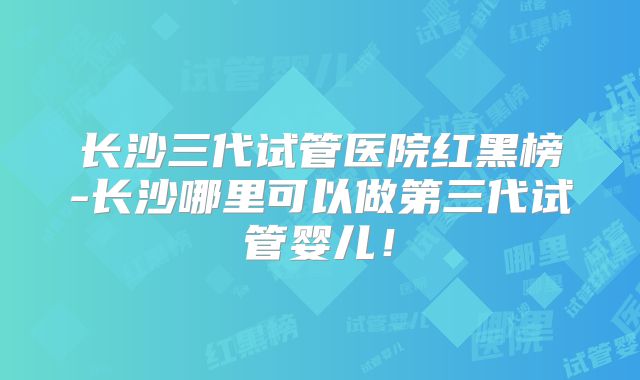 长沙三代试管医院红黑榜-长沙哪里可以做第三代试管婴儿！