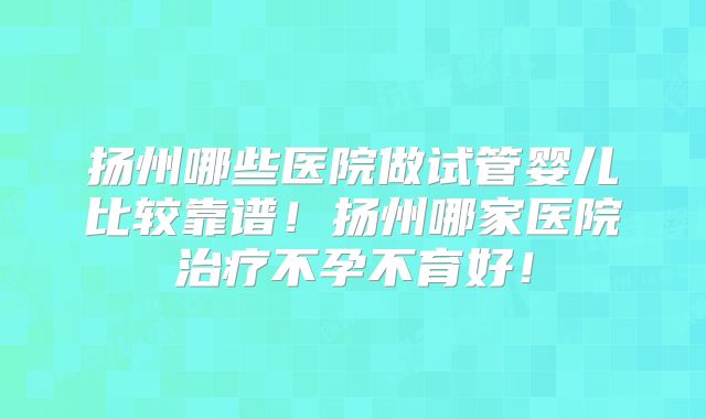 扬州哪些医院做试管婴儿比较靠谱!扬州哪家医院治疗不孕不育好!