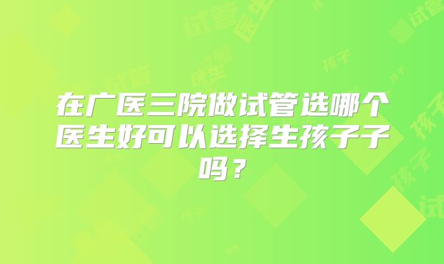 在广医三院做试管选哪个医生好可以选择生孩子子吗?