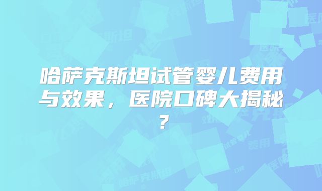 哈萨克斯坦试管婴儿费用与效果,医院口碑大揭秘?