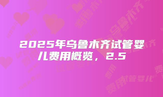 2025年乌鲁木齐试管婴儿费用概览,2.5