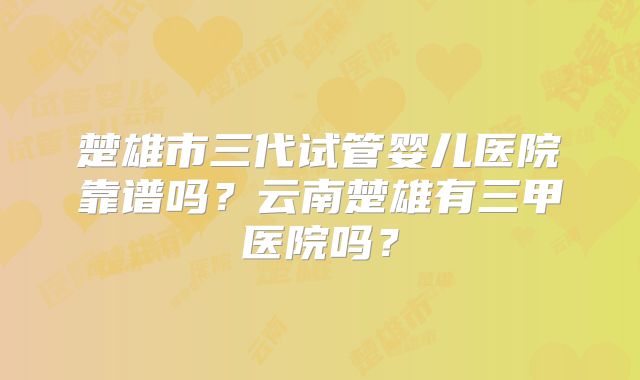 楚雄市三代试管婴儿医院靠谱吗?云南楚雄有三甲医院吗?