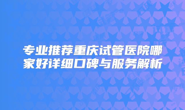 专业推荐重庆试管医院哪家好详细口碑与服务解析