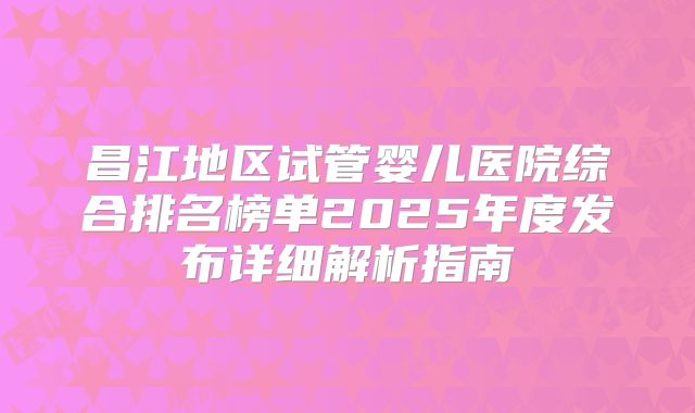 昌江地区试管婴儿医院综合排名榜单2025年度发布详细解析指南