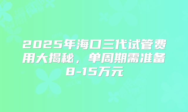 2025年海口三代试管费用大揭秘,单周期需准备8-15万元
