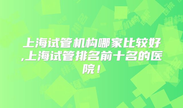 上海试管机构哪家比较好,上海试管排名前十名的医院!
