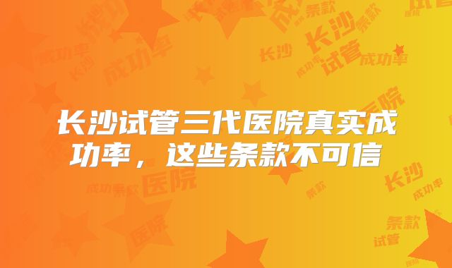 长沙试管三代医院真实成功率，这些条款不可信