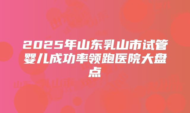 2025年山东乳山市试管婴儿成功率领跑医院大盘点