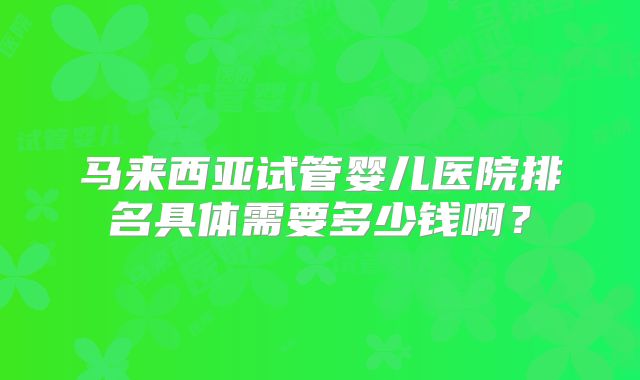 马来西亚试管婴儿医院排名具体需要多少钱啊?