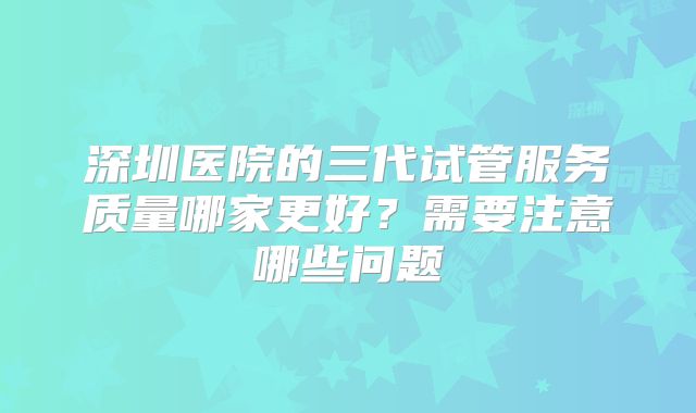 深圳医院的三代试管服务质量哪家更好？需要注意哪些问题