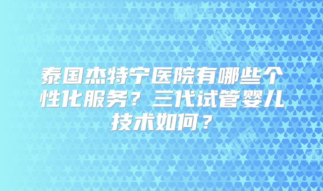 泰国杰特宁医院有哪些个性化服务?三代试管婴儿技术如何?