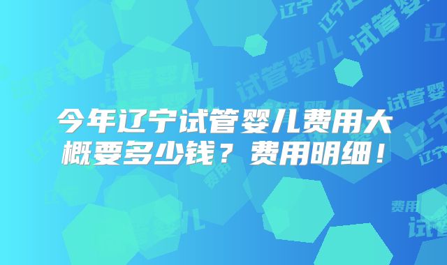 今年辽宁试管婴儿费用大概要多少钱?费用明细!