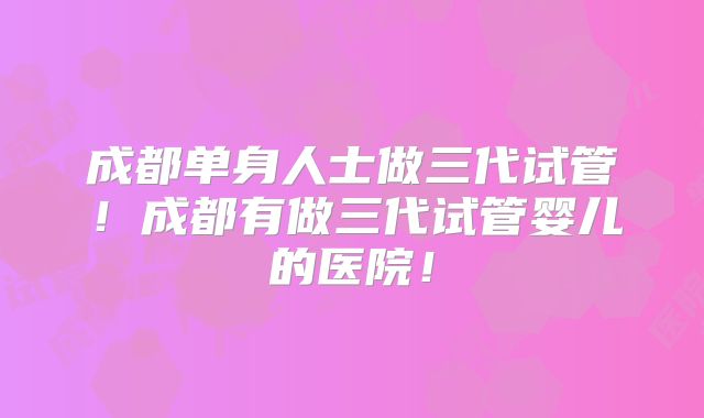 成都单身人士做三代试管!成都有做三代试管婴儿的医院!