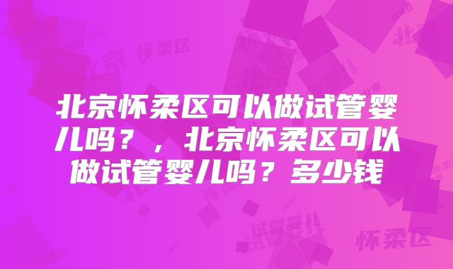 北京怀柔区可以做试管婴儿吗?,北京怀柔区可以做试管婴儿吗?多少钱
