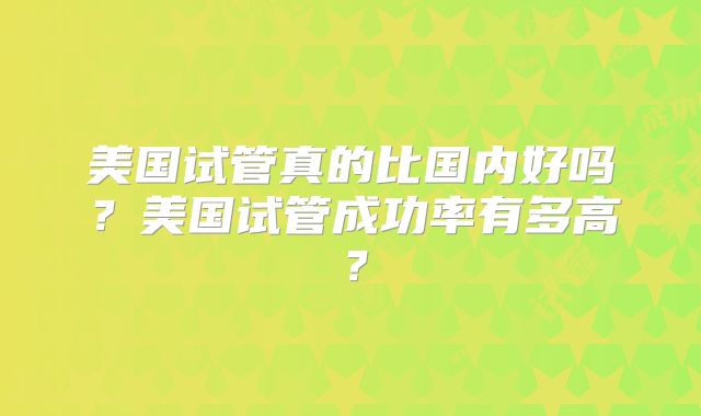 美国试管真的比国内好吗?美国试管成功率有多高?