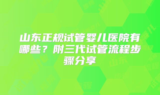 山东正规试管婴儿医院有哪些?附三代试管流程步骤分享