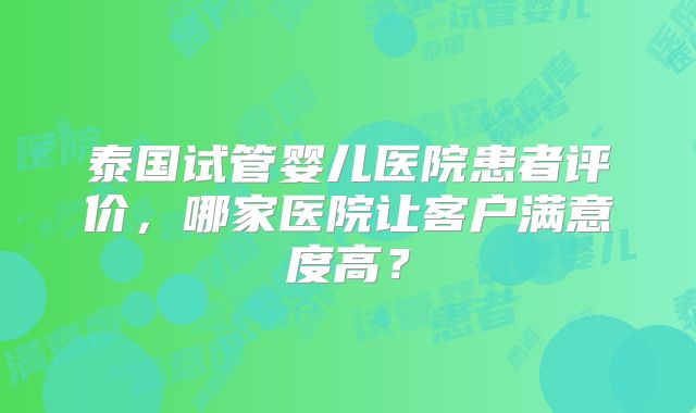 泰国试管婴儿医院患者评价,哪家医院让客户满意度高?
