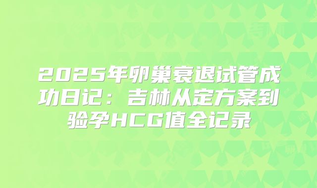 2025年卵巢衰退试管成功日记:吉林从定方案到验孕HCG值全记录