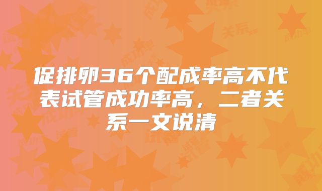 促排卵36个配成率高不代表试管成功率高,二者关系一文说清