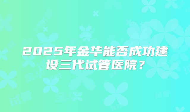 2025年金华能否成功建设三代试管医院?