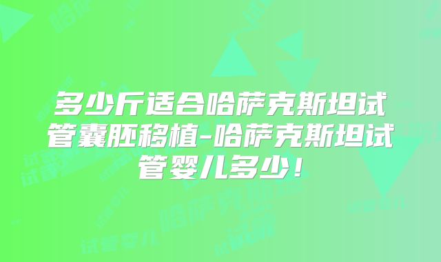 多少斤适合哈萨克斯坦试管囊胚移植-哈萨克斯坦试管婴儿多少！
