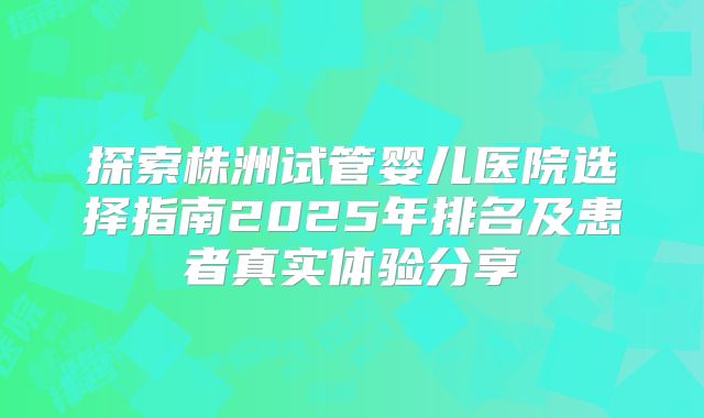 探索株洲试管婴儿医院选择指南2025年排名及患者真实体验分享