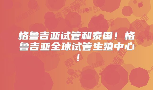 格鲁吉亚试管和泰国!格鲁吉亚全球试管生殖中心!
