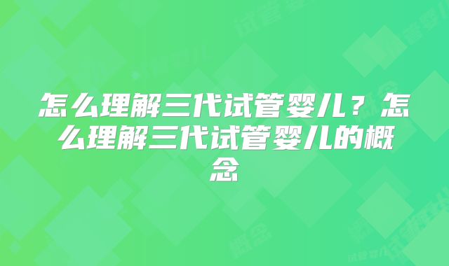 怎么理解三代试管婴儿?怎么理解三代试管婴儿的概念