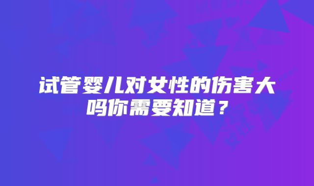 试管婴儿对女性的伤害大吗你需要知道?