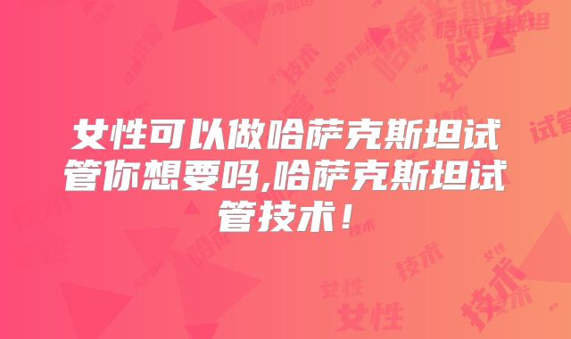 女性可以做哈萨克斯坦试管你想要吗,哈萨克斯坦试管技术！