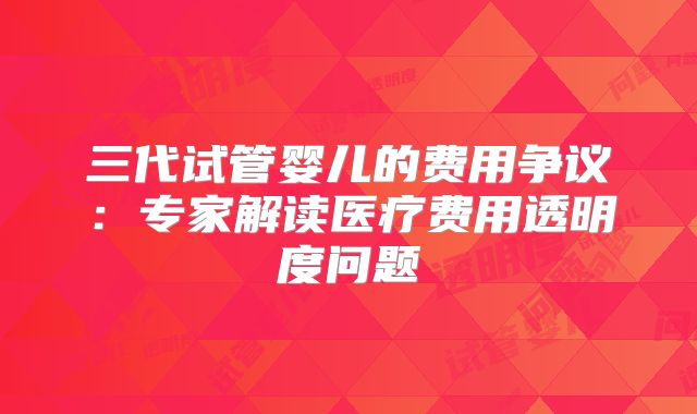 三代试管婴儿的费用争议:专家解读医疗费用透明度问题