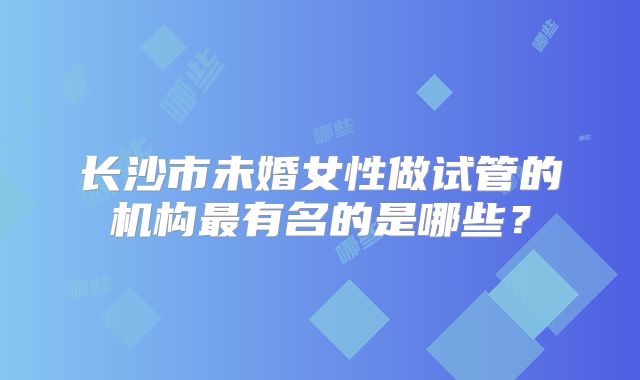 长沙市未婚女性做试管的机构最有名的是哪些？