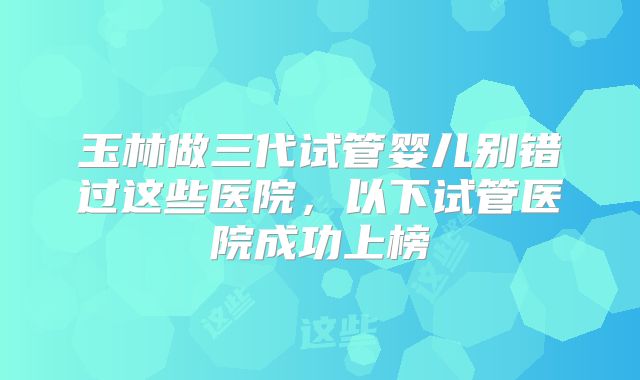 玉林做三代试管婴儿别错过这些医院,以下试管医院成功上榜