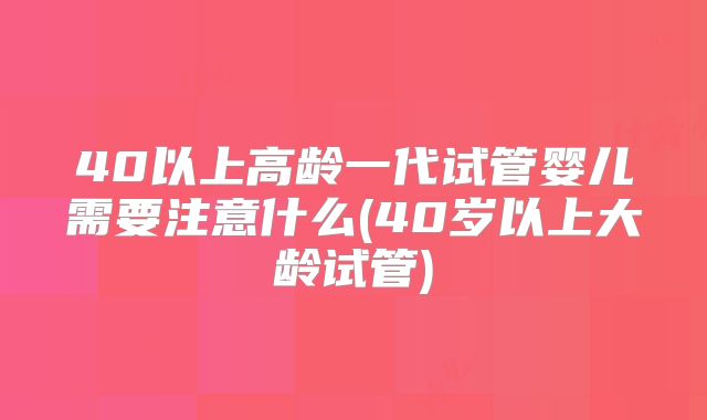 40以上高龄一代试管婴儿需要注意什么(40岁以上大龄试管)