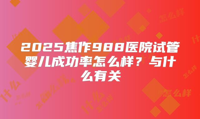 2025焦作988医院试管婴儿成功率怎么样？与什么有关