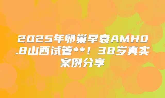 2025年卵巢早衰AMH0.8山西试管**！38岁真实案例分享