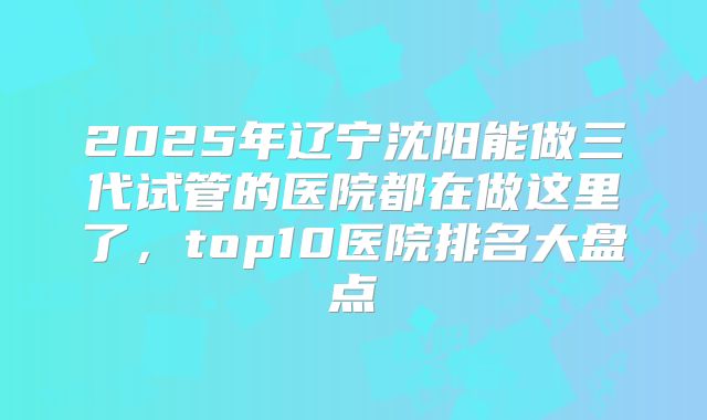 2025年辽宁沈阳能做三代试管的医院都在做这里了,top10医院排名大盘点