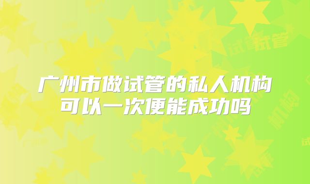 广州市做试管的私人机构可以一次便能成功吗