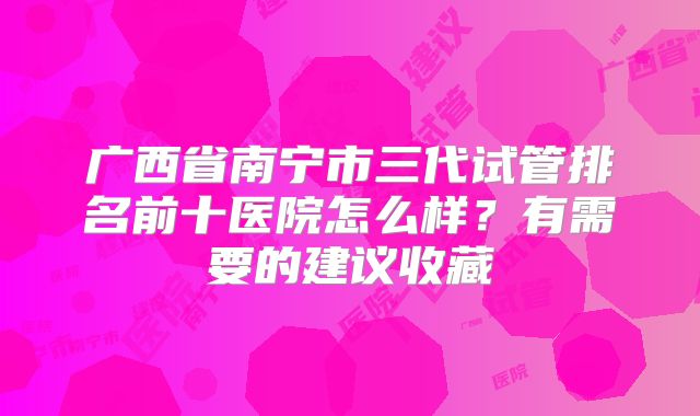 广西省南宁市三代试管排名前十医院怎么样?有需要的建议收藏