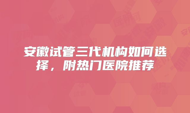 安徽试管三代机构如何选择,附热门医院推荐