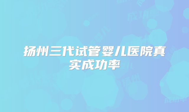 扬州三代试管婴儿医院真实成功率