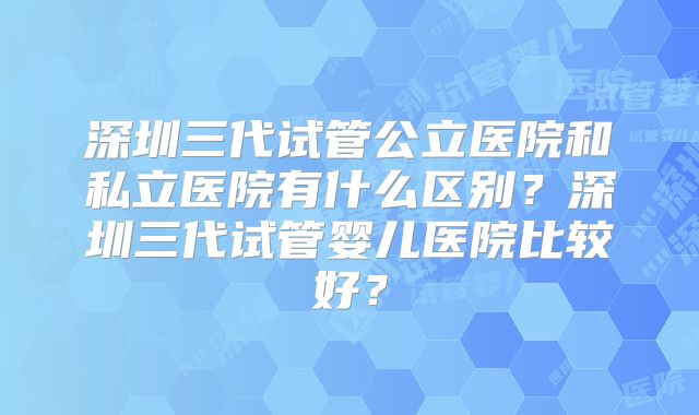 深圳三代试管公立医院和私立医院有什么区别?深圳三代试管婴儿医院比较好?