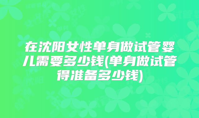 在沈阳女性单身做试管婴儿需要多少钱(单身做试管得准备多少钱)
