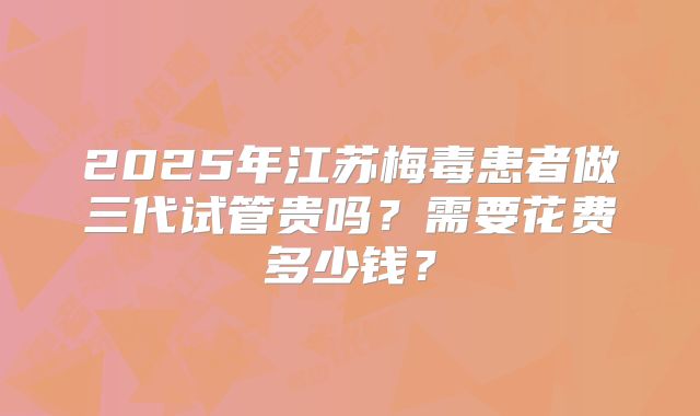 2025年江苏梅毒患者做三代试管贵吗?需要花费多少钱?