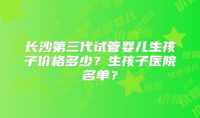 长沙第三代试管婴儿生孩子价格多少?生孩子医院名单?